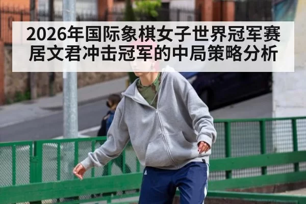 2026年国际象棋女子世界冠军赛居文君冲击冠军的中局策略分析
