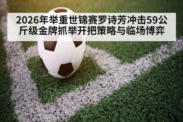 2026年举重世锦赛罗诗芳冲击59公斤级金牌抓举开把策略与临场博弈